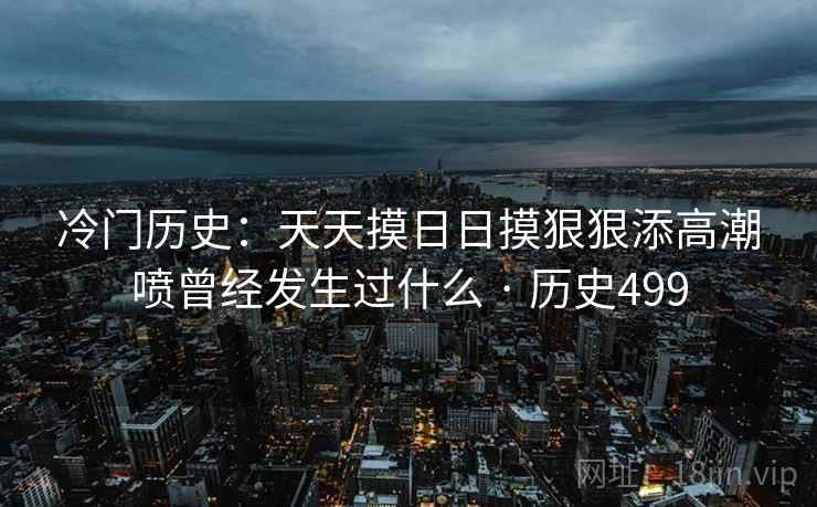 冷门历史：天天摸日日摸狠狠添高潮喷曾经发生过什么 · 历史499  第1张