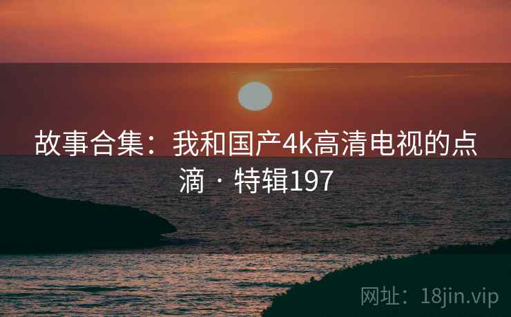 故事合集：我和国产4k高清电视的点滴 · 特辑197