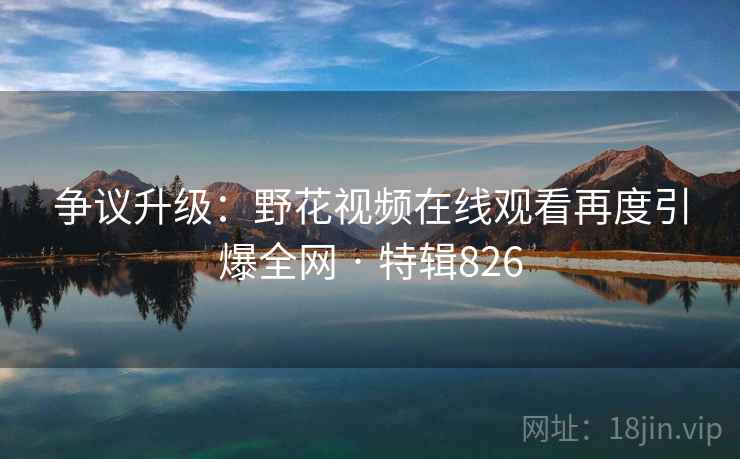 争议升级：野花视频在线观看再度引爆全网 · 特辑826  第2张