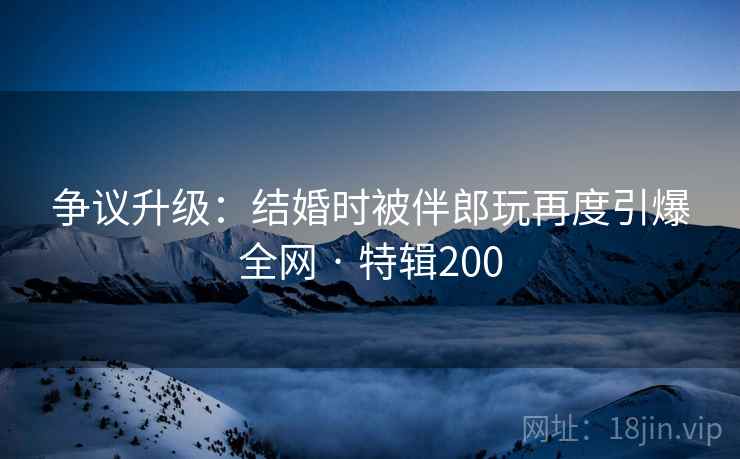 争议升级：结婚时被伴郎玩再度引爆全网 · 特辑200