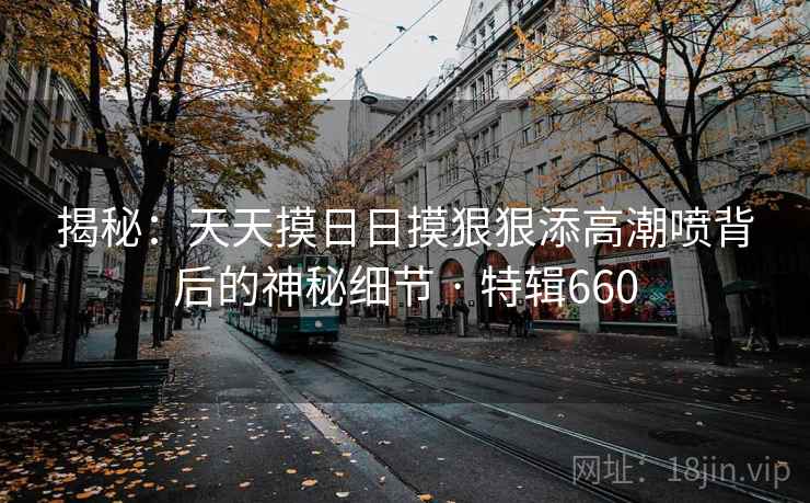 揭秘：天天摸日日摸狠狠添高潮喷背后的神秘细节 · 特辑660