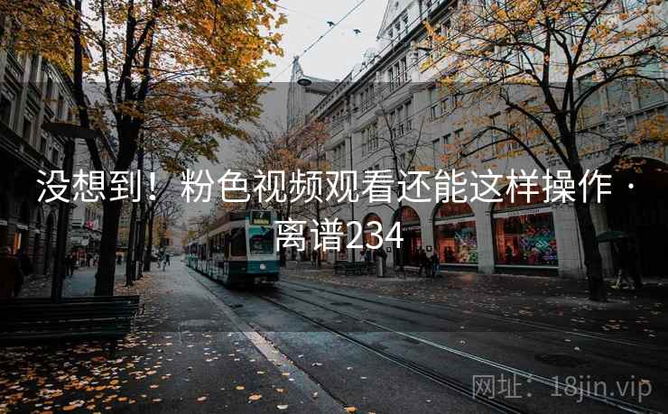 没想到！粉色视频观看还能这样操作 · 离谱234